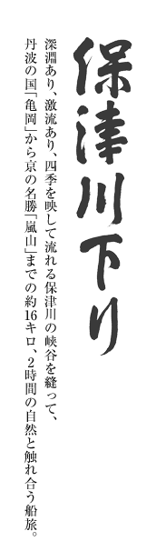 保津川下り 深淵あり、激流あり、四季を映して流れる保津川の峡谷を縫って、丹波の国「亀岡」から京の名勝「嵐山」までの約16キロ、2時間の自然と触れ合う船旅。