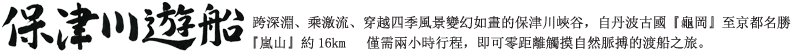 跨深淵、乘激流、穿越四季風景變幻如畫的保津川峽谷，自丹波古國『龜岡』至京都名勝『嵐山』約16km   僅需兩小時行程，即可零距離觸摸自然脈搏的渡船之旅。