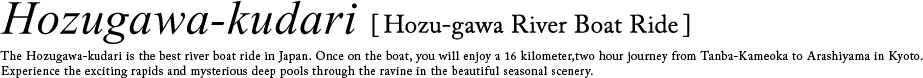 HOZU RIVER DOWN The Hozugawa River Boat Ride is the best river boat ride in Japan whose travel distance is 16 kilometers-long, traveling from Kameoka to Arashiyama, where you can experience exciting rapids or float lazily while enjoying the beautiful scenery.