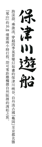 保津川順江遊網站 跨深淵、乘激流、穿越四季風景變幻如畫的保津川峽谷，自丹波古國『龜岡』至京都名勝『嵐山』約16km 僅需兩小時行程，即可零距離觸摸自然脈搏的渡船之旅。