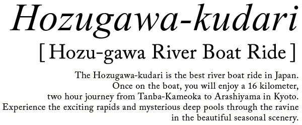HOZU RIVER DOWN The Hozugawa River Boat Ride is the best river boat ride in Japan whose travel distance is 16 kilometers-long, traveling from Kameoka to Arashiyama, where you can experience exciting rapids or float lazily while enjoying the beautiful scenery.