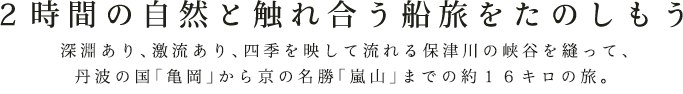 ２時間の自然と触れ合う船旅をたのしもう  深淵あり、激流あり、四季を映して流れる保津川の峡谷を縫って、丹波の国「亀岡」から京の名勝「嵐山」までの約16キロの旅。